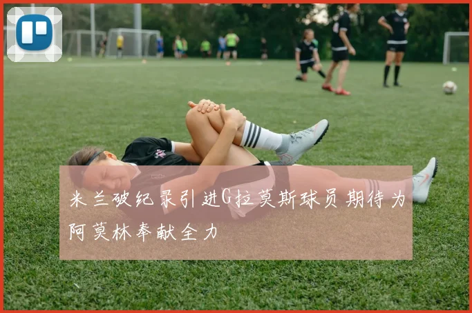 米兰破纪录引进G拉莫斯球员期待为阿莫林奉献全力