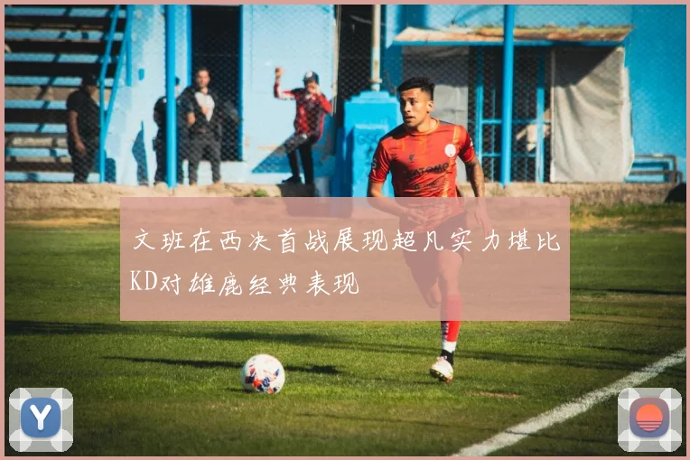 文班在西决首战展现超凡实力堪比KD对雄鹿经典表现