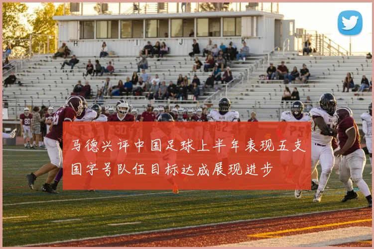马德兴评中国足球上半年表现五支国字号队伍目标达成展现进步