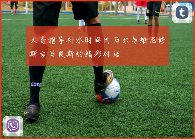 大哥指导补水时间内马尔与维尼修斯吉马良斯的精彩对话