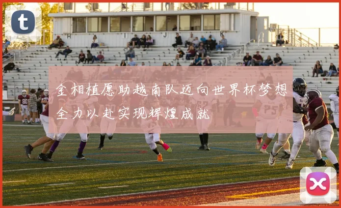 金相植愿助越南队迈向世界杯梦想全力以赴实现辉煌成就