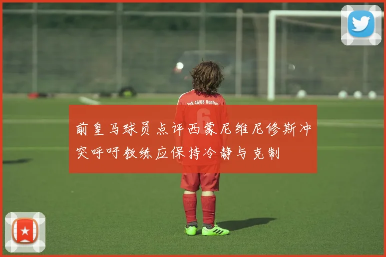 前皇马球员点评西蒙尼维尼修斯冲突呼吁教练应保持冷静与克制