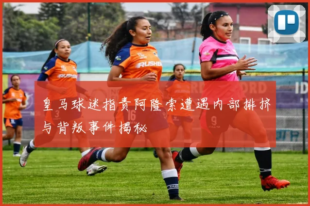 皇马球迷指责阿隆索遭遇内部排挤与背叛事件揭秘