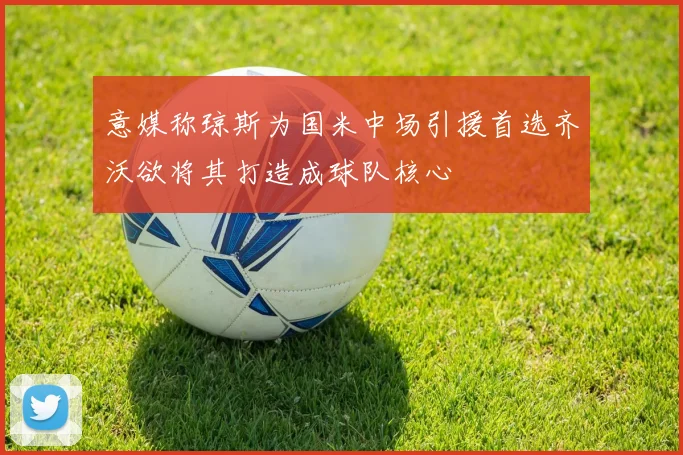 意媒称琼斯为国米中场引援首选齐沃欲将其打造成球队核心