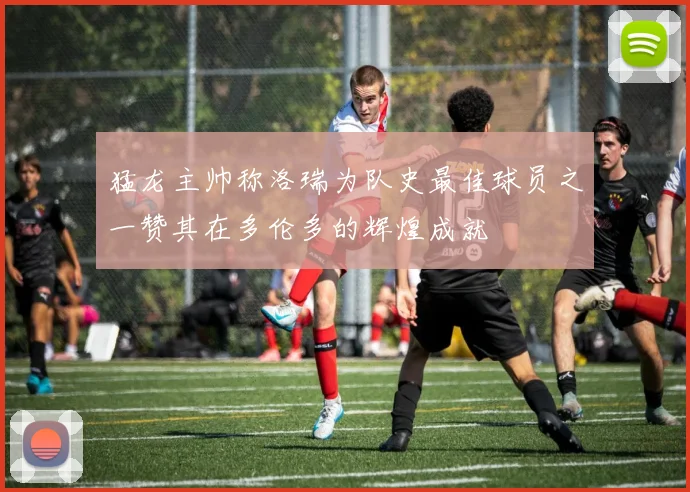 猛龙主帅称洛瑞为队史最佳球员之一赞其在多伦多的辉煌成就