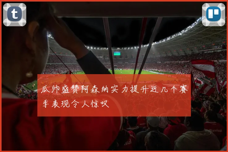 瓜帅盛赞阿森纳实力提升近几个赛季表现令人惊叹
