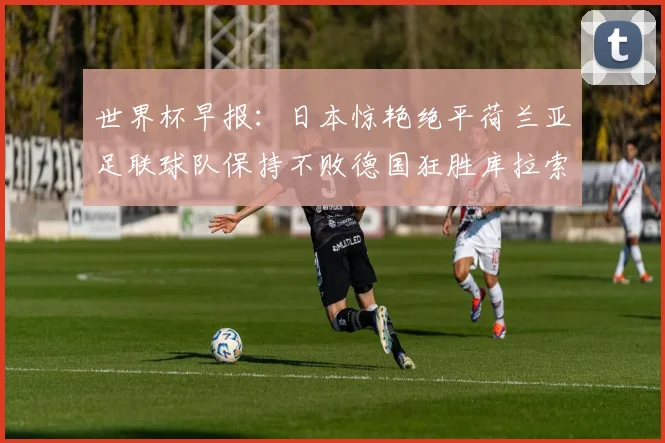 世界杯早报：日本惊艳绝平荷兰亚足联球队保持不败德国狂胜库拉索