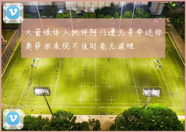 火箭媒体人批评阿门遭无辜牵连称奥萨尔表现不佳时毫无道理