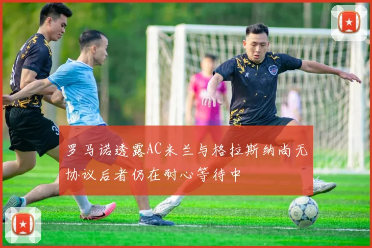 罗马诺透露AC米兰与格拉斯纳尚无协议后者仍在耐心等待中