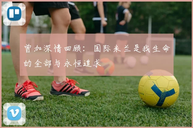 曾加深情回顾：国际米兰是我生命的全部与永恒追求