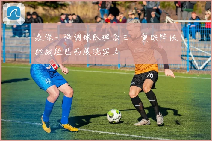森保一强调球队理念三笘薰缺阵依然战胜巴西展现实力