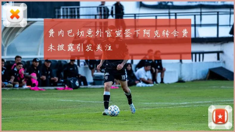 费内巴切意外官宣签下阿克转会费未披露引发关注