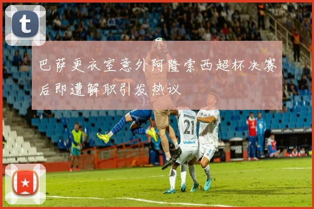 巴萨更衣室意外阿隆索西超杯决赛后即遭解职引发热议