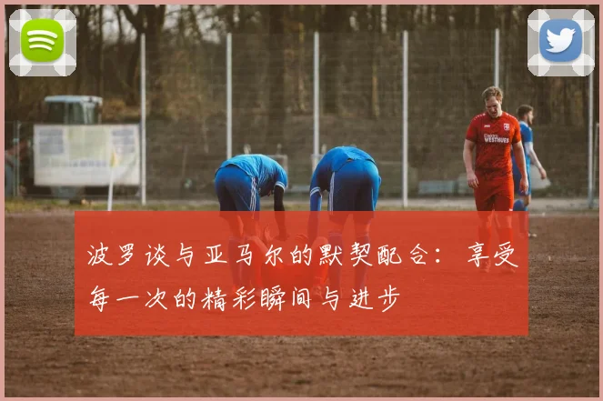 波罗谈与亚马尔的默契配合：享受每一次的精彩瞬间与进步