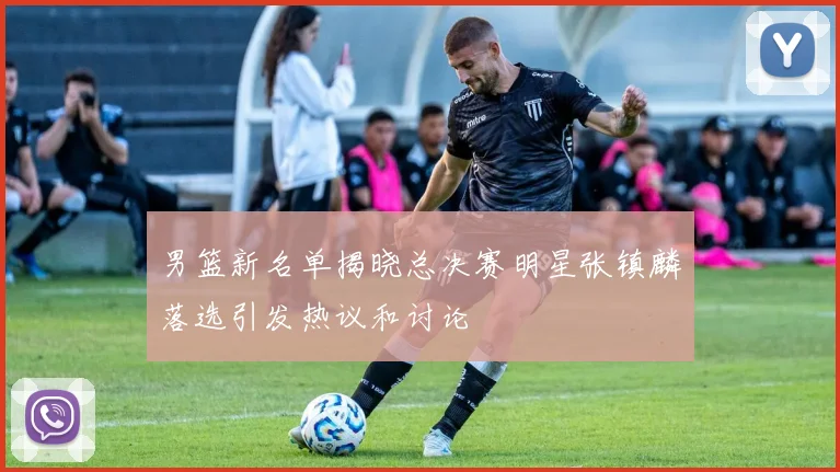 男篮新名单揭晓总决赛明星张镇麟落选引发热议和讨论