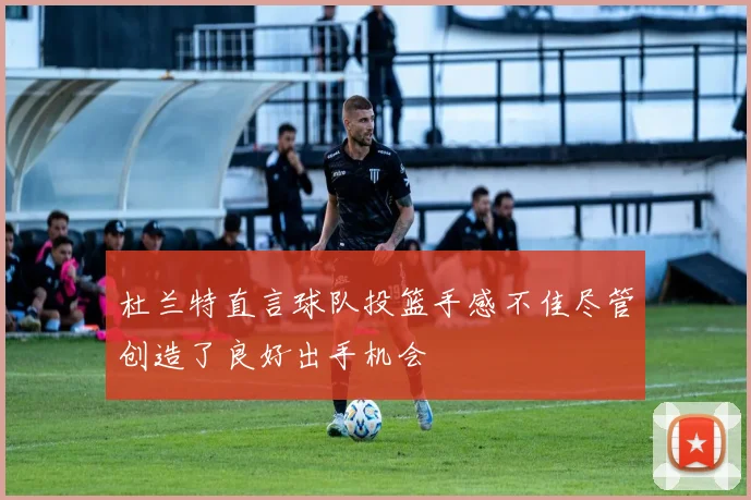 杜兰特直言球队投篮手感不佳尽管创造了良好出手机会