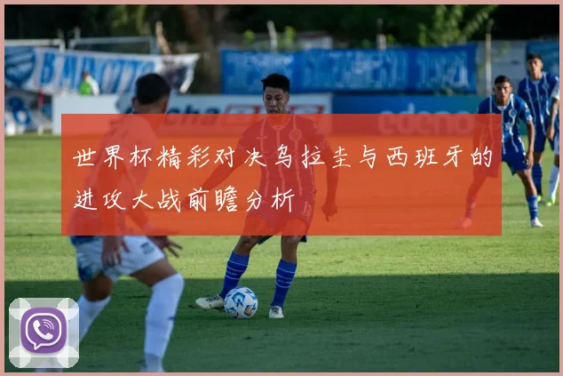 世界杯精彩对决乌拉圭与西班牙的进攻大战前瞻分析