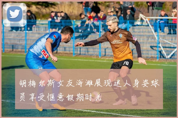 胡梅尔斯女友海滩展现迷人身姿球员享受惬意假期时光
