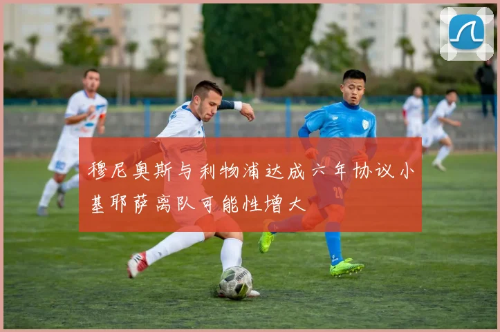 穆尼奥斯与利物浦达成六年协议小基耶萨离队可能性增大