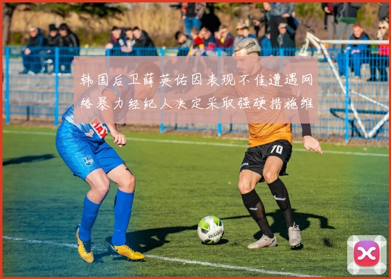韩国后卫薛英佑因表现不佳遭遇网络暴力经纪人决定采取强硬措施维护权益